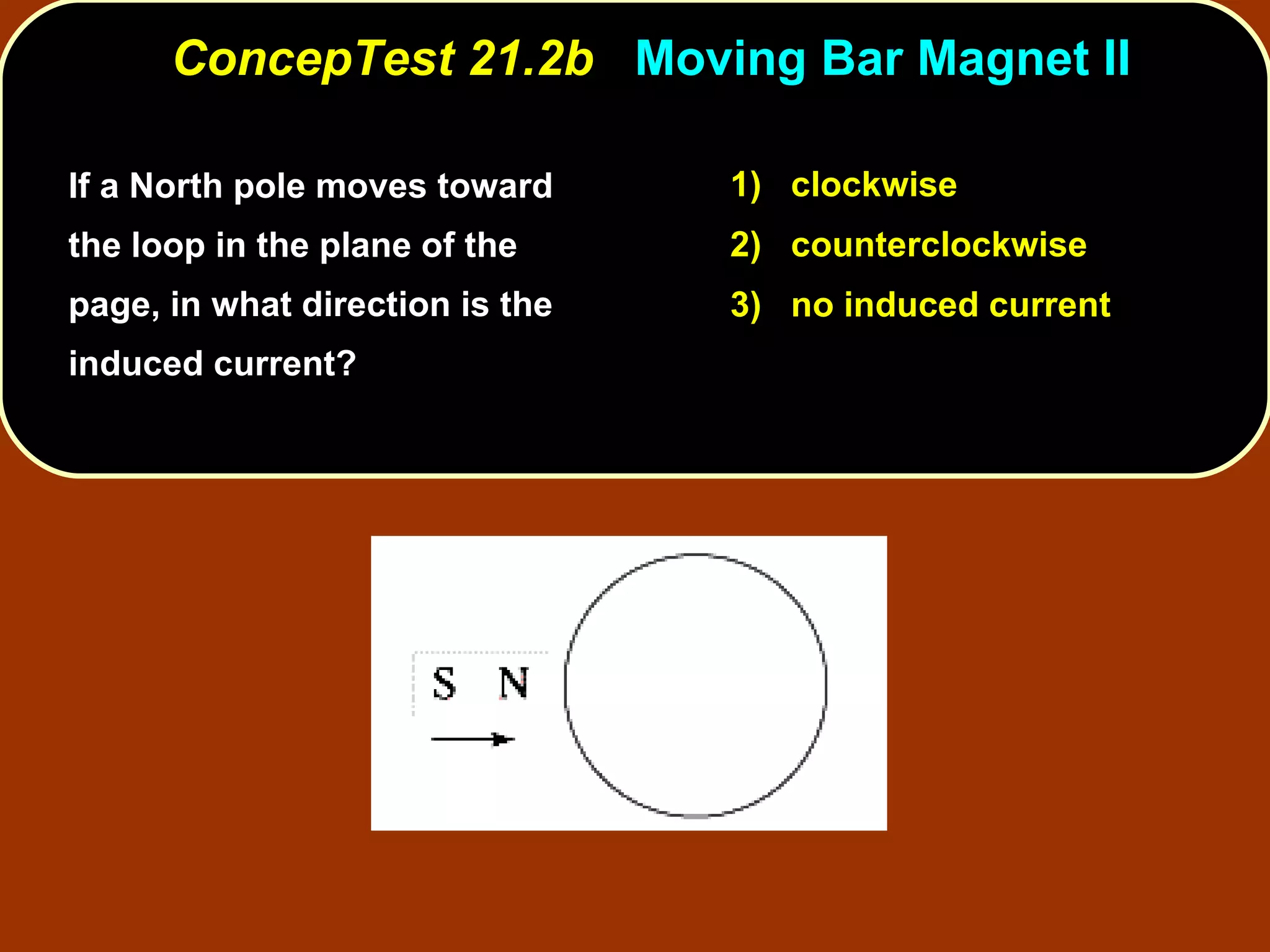 If a North pole moves toward the loop in the plane of the page, in what direction is the induced current?  ConcepTest 21.2b  Moving Bar Magnet II 1)  clockwise 2)  counterclockwise 3)  no induced current 