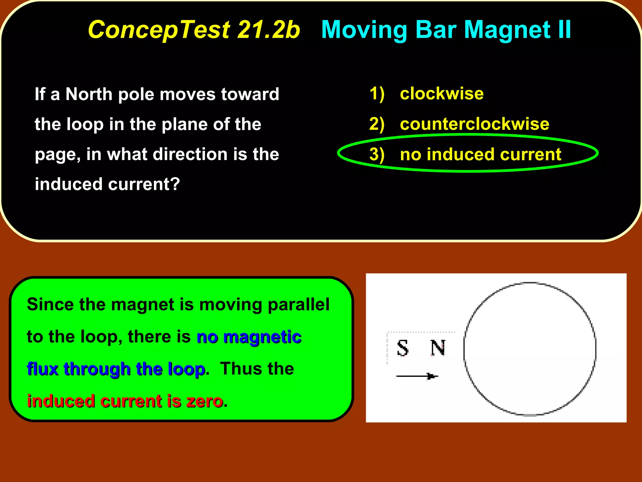 If a North pole moves toward the loop in the plane of the page, in what direction is the induced current?  ConcepTest 21.2b  Moving Bar Magnet II Since the magnet is moving parallel to the loop, there is  no magnetic flux through the loop .  Thus the  induced current is zero . 1)  clockwise 2)  counterclockwise 3)  no induced current 