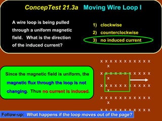 A wire loop is being pulled through a uniform magnetic field.  What is the direction of the induced current?  ConcepTest 21.3a  Moving Wire Loop I Since the magnetic field is uniform, the  magnetic flux through the loop is not changing .  Thus  no current is induced . 1)  clockwise 2)  counterclockwise 3)  no induced current Follow-up:   What happens if the loop moves out of the page? x  x  x  x  x  x  x  x  x  x  x  x x  x  x  x  x  x  x  x  x  x  x  x x  x  x  x  x  x  x  x  x  x  x  x x  x  x  x  x  x  x  x  x  x  x  x x  x  x  x  x  x  x  x  x  x  x  x x  x  x  x  x  x  x  x  x  x  x  x x  x  x  x  x  x  x  x  x  x  x  x 