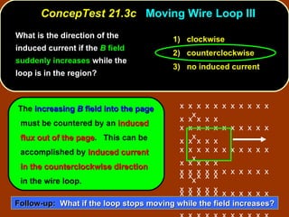 ConcepTest 21.3c  Moving Wire Loop III 1)  clockwise 2)  counterclockwise 3)  no induced current What is the direction of the induced current if the  B  field suddenly increases  while the loop is in the region?  The  increasing  B  field into the page  must be countered by an  induced flux out of the page .  This can be accomplished by  induced current in the counterclockwise   direction  in the wire loop. Follow-up:   What if the loop stops moving while the field increases? x  x  x  x  x  x  x  x  x  x  x  x x  x  x  x  x  x  x  x  x  x  x  x x  x  x  x  x  x  x  x  x  x  x  x x  x  x  x  x  x  x  x  x  x  x  x x  x  x  x  x  x  x  x  x  x  x  x x  x  x  x  x  x  x  x  x  x  x  x x  x  x  x  x  x  x  x  x  x  x  x x  x  x  x  x x  x  x  x  x  x  x  x  x  x  x  x  x  x  x x  x  x  x  x x  x  x  x  x x  x  x  x  x 
