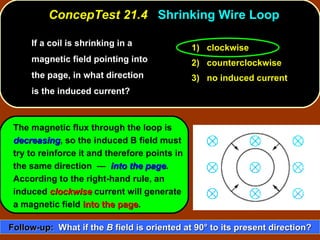 If a coil is shrinking in a magnetic field pointing into the page, in what direction is the induced current?  ConcepTest 21.4  Shrinking Wire Loop The magnetic flux through the loop is  decreasing , so the induced B field must try to reinforce it and therefore points in the same direction  —  into the page .  According to the right-hand rule, an induced  clockwise  current will generate a magnetic field  into the page . 1)  clockwise 2)  counterclockwise 3)  no induced current Follow-up:   What if the  B  field is oriented at 90 °  to its present direction? 