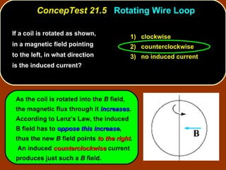 If a coil is rotated as shown, in a magnetic field pointing to the left, in what direction is the induced current?  ConcepTest 21.5  Rotating Wire Loop As the coil is rotated into the  B  field, the magnetic flux through it  increases .  According to Lenz’s Law, the induced B field has to  oppose this increase , thus the new  B  field points  to the right .  An induced  counterclockwise  current produces just such a  B  field. 1)  clockwise 2)  counterclockwise 3)  no induced current 