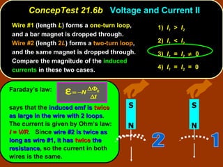 ConcepTest 21.6b  Voltage and Current II Wire #1  (length  L ) forms a  one-turn loop , and a bar magnet is dropped through.  Wire #2  (length  2 L ) forms a  two-turn loop , and the same magnet is dropped through.  Compare the magnitude of the  induced currents  in these two cases.  Faraday’s law: says that the  induced emf is   twice   as large in the wire with 2 loops .  The current is given by Ohm’s law:  I = V/R .   Since  wire #2 is twice as long as wire #1, it has   twice   the resistance , so the current in both wires is the same. 1)  I 1   >  I 2   2)  I 1   <  I 2   3)  I 1   =  I 2      0 4)  I 1   =  I 2   =  0 N S N S 1 2 
