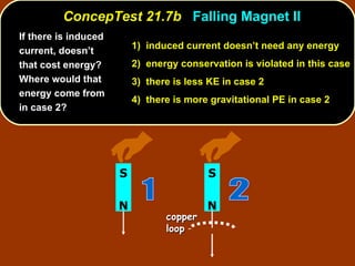 If there is induced current, doesn’t that cost energy? Where would that energy come from in case 2?   ConcepTest 21.7b  Falling Magnet II 1)  induced current doesn’t need any energy   2)  energy conservation is violated in this case 3)  there is less KE in case 2  4)  there is more gravitational PE in case 2 N S 2 copper loop N S 1 