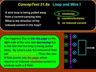 ConcepTest 21.8a  Loop and Wire I A wire loop is being pulled away from a current-carrying wire.  What is the direction of the induced current in the loop? The magnetic flux is  into the page  on the right side of the wire and  decreasing  due to the fact that the loop is being pulled away.  By Lenz’s Law, the induced  B  field will  oppose this decrease .  Thus, the new  B  field points  into the page,  which requires an induced  clockwise  current to produce such a  B  field. 1)  clockwise 2)  counterclockwise 3)  no induced current I 