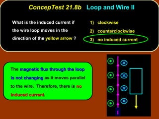 What is the induced current if the wire loop moves in the direction of the  yellow arrow  ? ConcepTest 21.8b  Loop and Wire II The  magnetic flux through the loop is not changing  as it moves parallel to the wire.  Therefore, there is  no induced current . 1)  clockwise 2)  counterclockwise 3)  no induced current I 