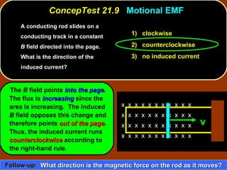 A conducting rod slides on a conducting track in a constant  B  field directed into the page.  What is the direction of the induced current?   ConcepTest 21.9  Motional EMF The  B  field points  into the page .  The flux is  increasing  since the area is increasing.  The induced  B  field opposes this change and therefore points  out of the page .  Thus, the induced current runs  counterclockwise  according to  the right-hand rule. 1)  clockwise 2)  counterclockwise 3)  no induced current Follow-up:   What direction is the magnetic force on the rod as it moves? x  x  x  x  x  x  x  x  x  x  x  x  x  x  x  x  x  x  x  x  x  x  x  x  x  x  x  x  x  x  x  x  x  x  x  x  x  x  x  x  x  x  x  x  v 