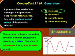 A generator has a coil of wire rotating in a magnetic field.  If the  rotation rate increases , how is the  maximum output voltage  of the generator affected? ConcepTest 21.10  Generators The maximum voltage is the leading term that multiplies  sin(  t )  and is given by     =  NBA  .  Therefore,  if    increases , then     must increase  as well. 1)  increases 2)  decreases 3)  stays the same 4)  varies sinusoidally 