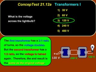 What is the voltage across the lightbulb?  ConcepTest 21.12a  Transformers I The  first transformer  has a  2:1 ratio  of turns, so the  voltage doubles .  But the  second transformer  has a  1:2 ratio , so the  voltage is halved  again.  Therefore, the end result is the  same as the original voltage . 1)  30 V 2)  60 V 3)  120 V 4)  240 V 5)  480 V 120 V 240 V 120 V 