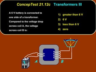 A 6 V battery is connected to one side of a transformer.  Compared to the voltage drop across coil A, the voltage across coil B is: ConcepTest 21.12c  Transformers III 1)  greater than 6 V 2)  6 V 3)  less than 6 V 4)  zero A B 6 V 
