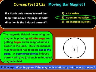 If a North pole moves toward the loop from above the page, in what direction is the induced current?  ConcepTest 21.2a  Moving Bar Magnet I 1)  clockwise 2)  counterclockwise 3)  no induced current The magnetic field of the moving bar magnet is pointing  into the page  and getting  larger  as the magnet moves closer to the loop.  Thus the induced magnetic field has to point  out of the page .  A  counterclockwise  induced current will give just such an induced magnetic field. Follow-up:   What happens if the magnet is stationary but the loop moves? 