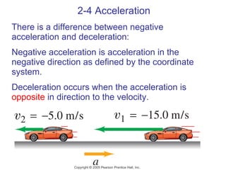 2-4 Acceleration There is a difference between negative acceleration and deceleration:  Negative acceleration is acceleration in the negative direction as defined by the coordinate system. Deceleration occurs when the acceleration is  opposite  in direction to the velocity. 
