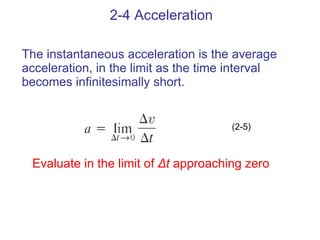 2-4 Acceleration The instantaneous acceleration is the average accelerati on , in the limit as the time interval becomes infinitesimally short. (2-5) Evaluate in the limit of  Δt  approaching zero 