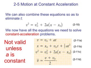 2-5 Motion at Constant Acceleration We can also combine these equations so as to eliminate  t : We now have all the equations we need to solve  constant-acceleration  problems. (2-10) (2-11a) (2-11b) (2-11c) (2-11d) Not valid unless a  is  constant 