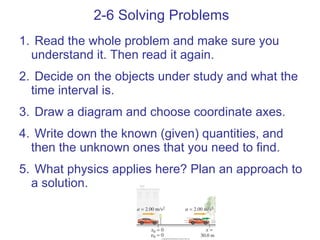 2-6 Solving Problems Read the whole problem and make sure you understand it. Then read it again. Decide on the objects under study and what the time interval is. Draw a diagram and choose coordinate axes. Write down the known (given) quantities, and then the unknown ones that you need to find. What physics applies here? Plan an approach to a solution. 
