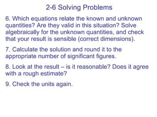 2-6 Solving Problems 6. Which equations relate the known and unknown quantities? Are they valid in this situation? Solve algebraically for the unknown quantities, and check that your result is sensible (correct dimensions). 7. Calculate the solution and round it to the appropriate number of significant figures. 8. Look at the result – is it reasonable? Does it agree with a rough estimate? 9. Check the units again. 