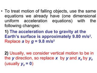 To treat motion of falling objects, use the same equations we already have (one dimensional uniform acceleration equations) with the following changes: 1)  The acceleration due to gravity at the Earth’s surface is approximately 9.80 m/s 2 .   Replace  a   by  g  = 9.8 m/s 2 2)  Usually, we consider vertical motion to be in the  y  direction, so replace  x   by  y  and  x 0  by  y 0  (usually  y 0  = 0 ) 