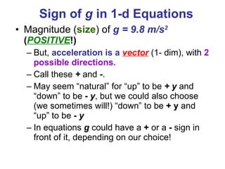 Sign of  g  in 1-d Equations   Magnitude ( size ) of  g = 9.8 m/s 2   ( POSITIVE !) But,  acceleration is a   vector  (1- dim), with  2 possible directions. Call these  +  and  - .  May seem “natural” for “up” to be  + y  and “down” to be  - y , but we could also choose (we sometimes will!) “down” to be  + y  and “up” to be  - y In equations  g  could have a  +  or a  -  sign in front of it, depending on our choice! 