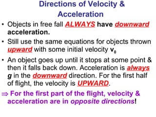 Directions of Velocity & Acceleration   Objects in free fall  ALWAYS   have  downward  acceleration. Still use the same equations for objects thrown  upward  with some initial velocity  v 0 An object goes up until it stops at some point & then it falls back down. Acceleration is  always   g  in the  downward  direction. For the first half of flight, the velocity is  UPWARD .    For the first part of the flight, velocity & acceleration are in  opposite directions ! 