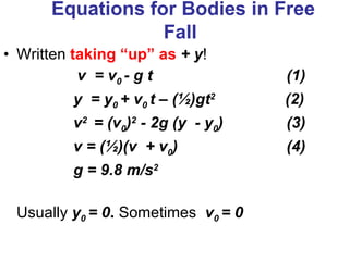 Equations for Bodies in Free Fall   Written  taking “up” as   + y !   v  = v 0  - g t     (1) y  = y 0  + v 0  t – ( ½) gt 2    (2) v 2  = (v 0 ) 2  - 2g (y  - y 0 )    (3) v = ( ½) (v  + v 0 )    (4) g = 9.8 m/s 2 Usually  y 0  = 0 .  Sometimes   v 0  = 0   