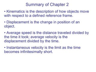 Summary of Chapter 2 Kinematics is the description of how objects move with respect to a defined reference frame. Displacement is the change in position of an object. Average speed is the distance traveled divided by the time it took; average velocity is the displacement divided by the time. Instantaneous velocity is the limit as the time becomes infinitesimally short. 