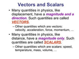 Vectors and Scalars   Many quantities in physics, like displacement, have a  magnitude and a direction .  Such quantities are called  VECTORS . Other quantities which are vectors: velocity, acceleration, force, momentum, ... Many quantities in physics, like distance, have a  magnitude only . Such quantities are called  SCALARS . Other quantities which are scalars: speed, temperature, mass, volume, ... 