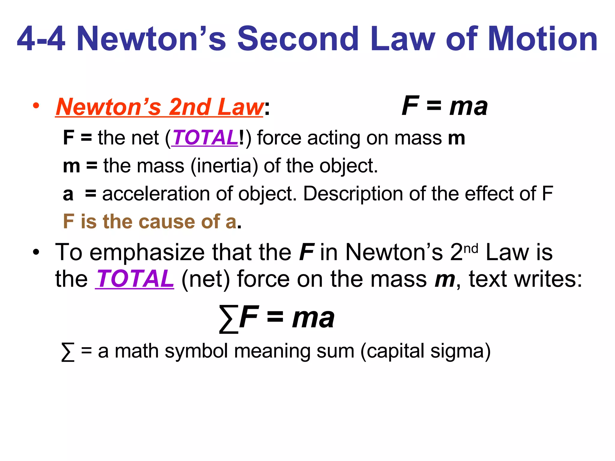 4-4 Newton’s Second Law of Motion Newton’s 2nd Law :  F = ma F =  the net ( TOTAL ! ) force acting on mass  m m =  the mass (inertia) of the object. a  =  acceleration of object. Description of the effect of F F is the cause of a .   To emphasize that the  F  in Newton’s 2 nd  Law is the  TOTAL  (net) force on the mass  m , text writes: ∑ F = ma   ∑   = a math symbol meaning sum (capital sigma)  