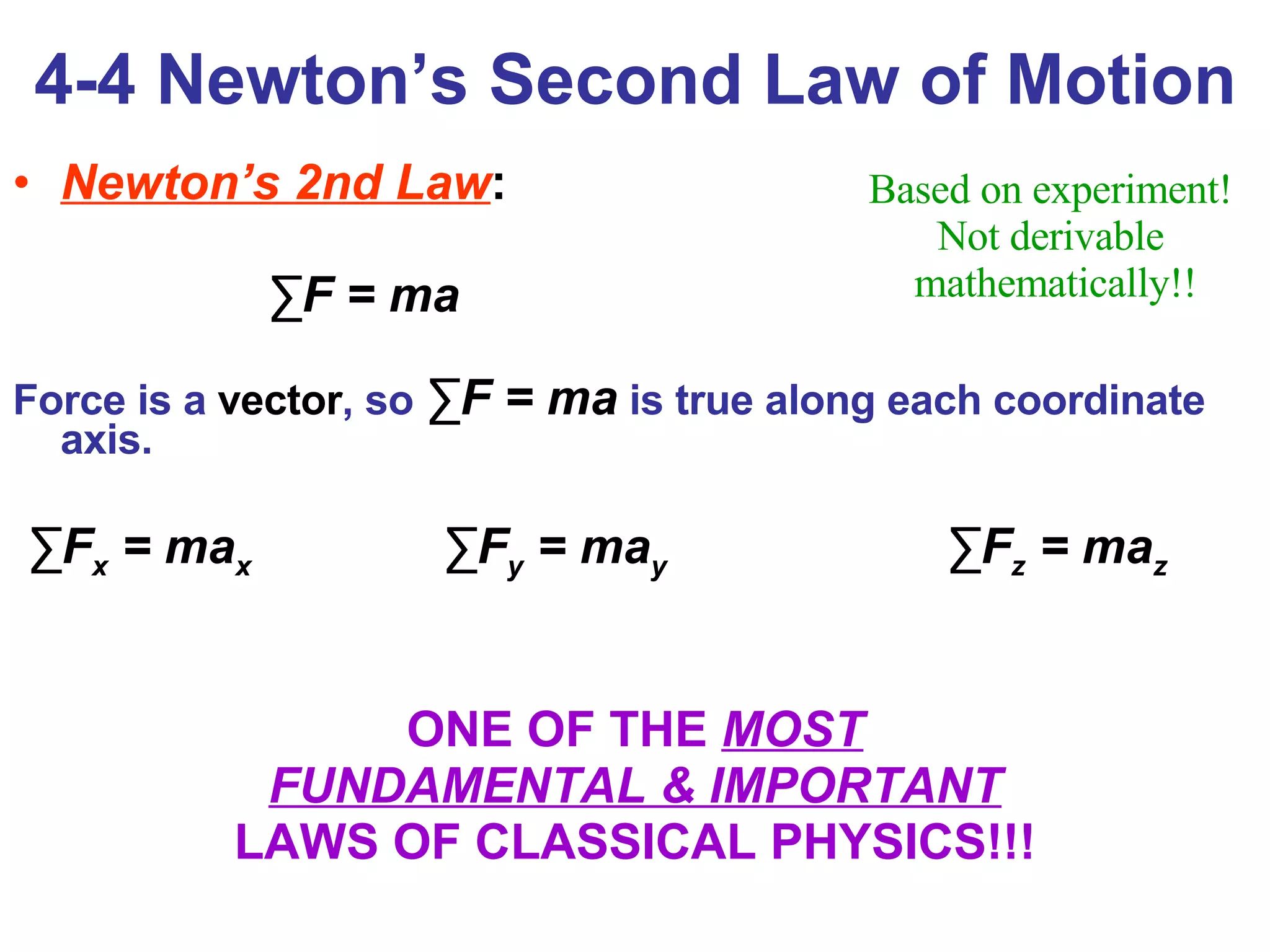 4-4 Newton’s Second Law of Motion Newton’s 2nd Law :   ∑ F = ma Force is a  vector , so  ∑ F = ma   is true along each coordinate axis. ∑ F x  = ma x  ∑ F y  = ma y  ∑ F z  = ma z ONE OF THE  MOST FUNDAMENTAL & IMPORTANT LAWS OF CLASSICAL PHYSICS!!! Based on experiment!  Not derivable  mathematically!! 