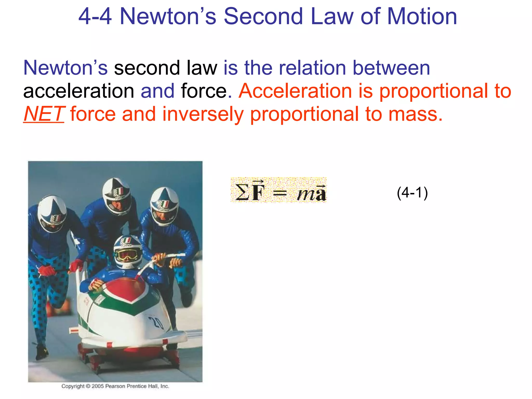 4-4 Newton’s Second Law of Motion Newton’s  second law  is the relation between  acceleration  and  force .  Acceleration is proportional to  NET  force and inversely proportional to mass. (4-1) 