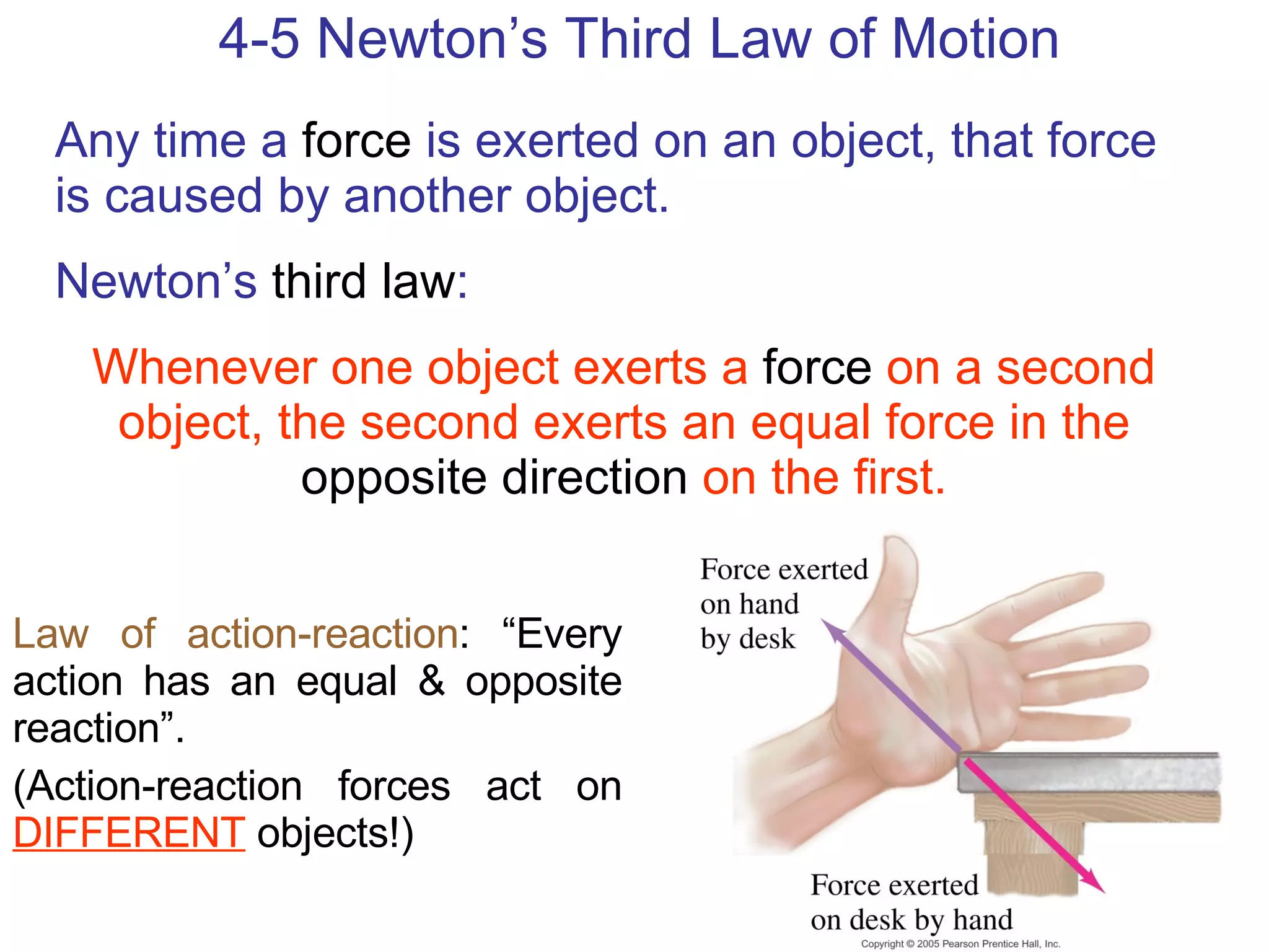4-5 Newton’s Third Law of Motion Any time a  force  is exerted on an object, that force is caused by another object. Newton’s  third law : Whenever one object exerts a   force   on a second object, the second exerts an equal force in the   opposite direction   on the first. Law of action-reaction : “Every action has an equal & opposite reaction”. (Action-reaction forces act on  DIFFERENT  objects!) 