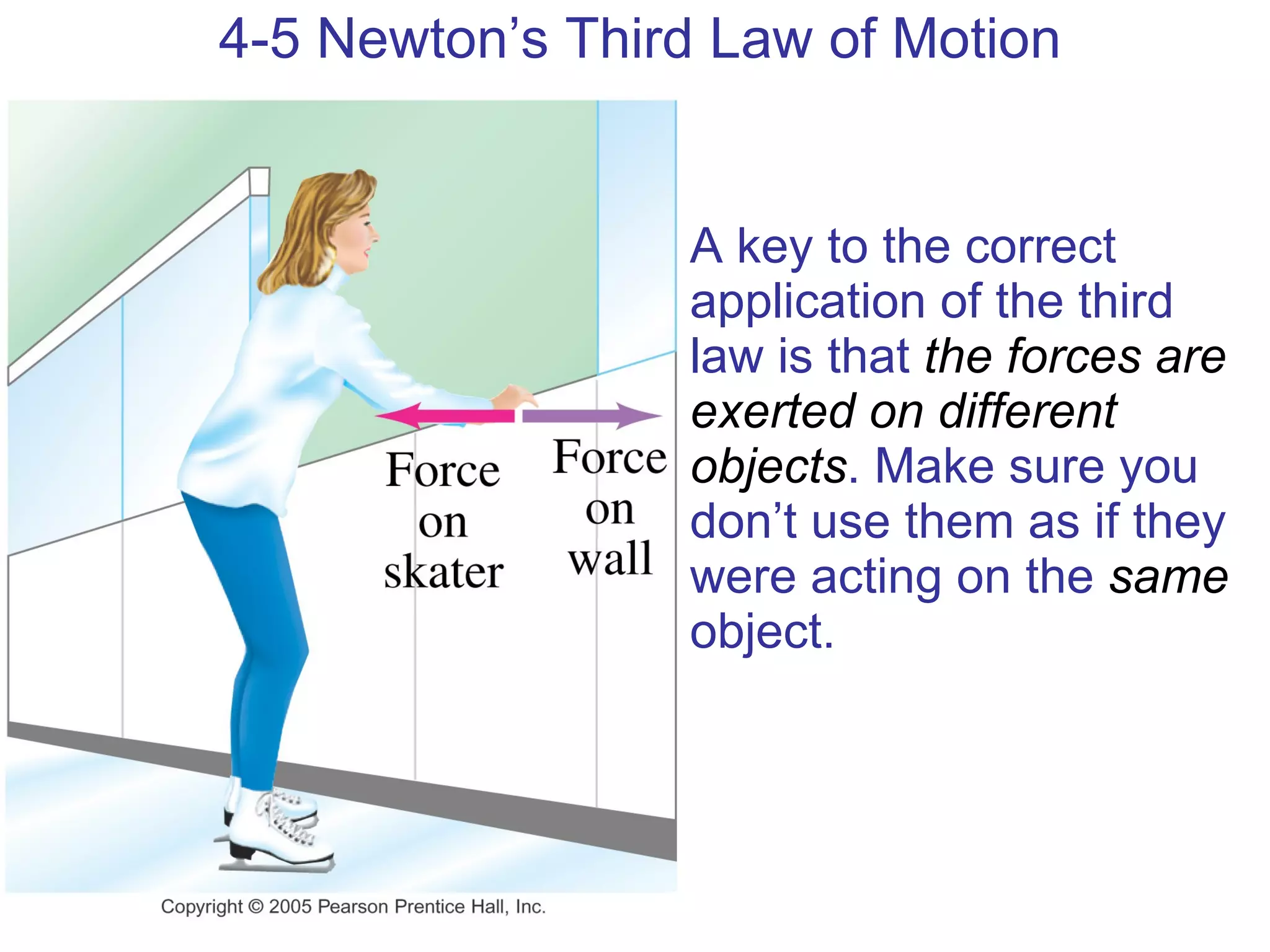 4-5 Newton’s Third Law of Motion A key to the correct application of the third law is that  the forces are exerted on different objects . Make sure you don’t use them as if they were acting on the  same  object.  