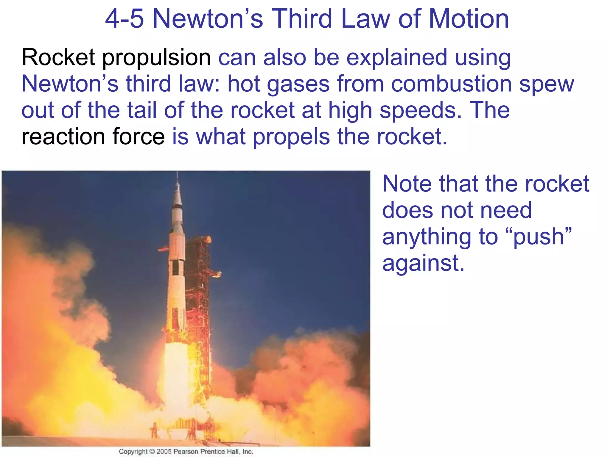 4-5 Newton’s Third Law of Motion Rocket propulsion  can also be explained using Newton’s third law: hot gases from combustion spew out of the tail of the rocket at high speeds. The  reaction force  is what propels the rocket. Note that the rocket does not need anything to “push” against. 