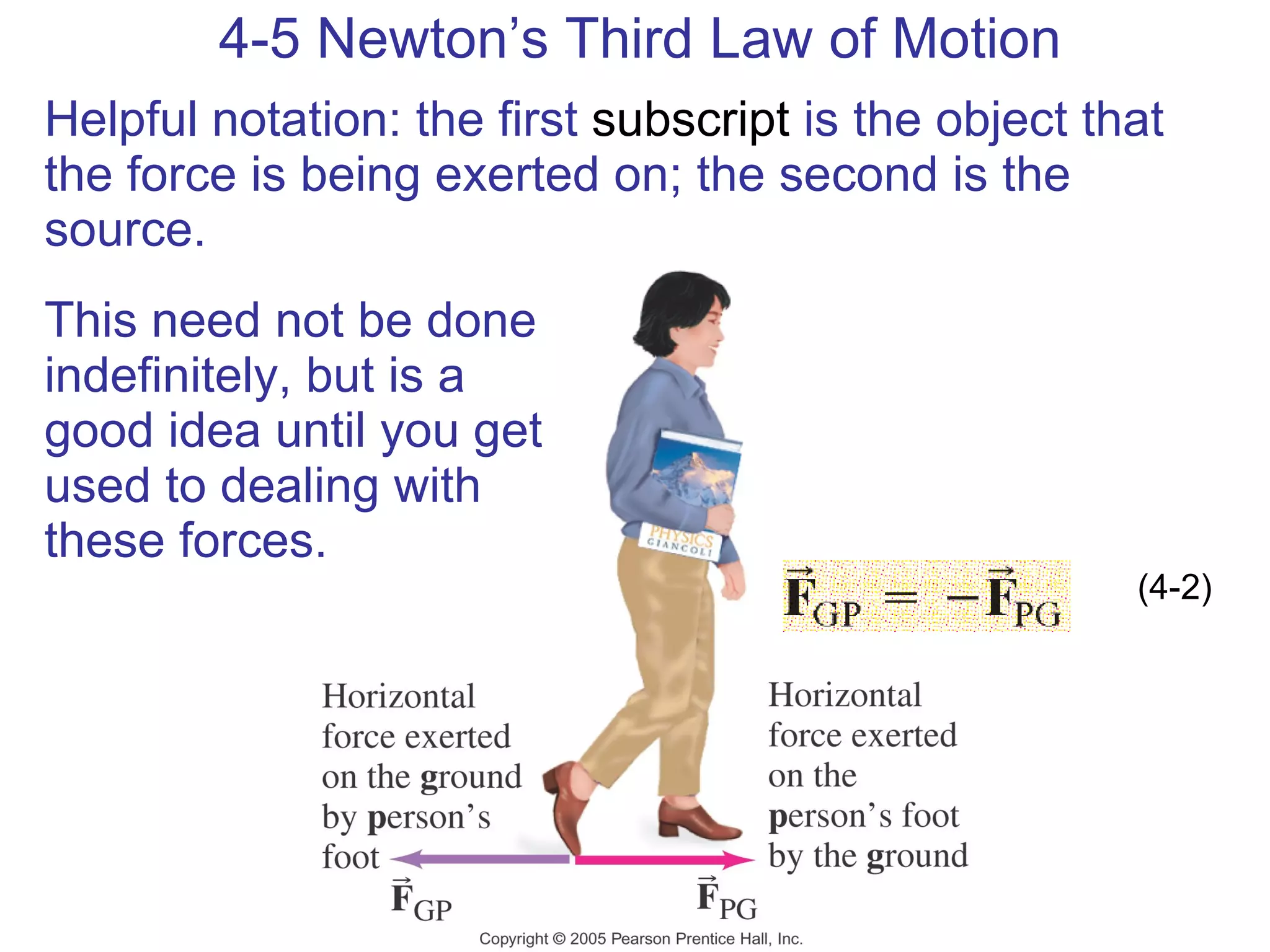 4-5 Newton’s Third Law of Motion Helpful notation: the first  subscript  is the object that the force is being exerted on; the second is the source.  This need not be done indefinitely, but is a good idea until you get used to dealing with these forces. (4-2) 