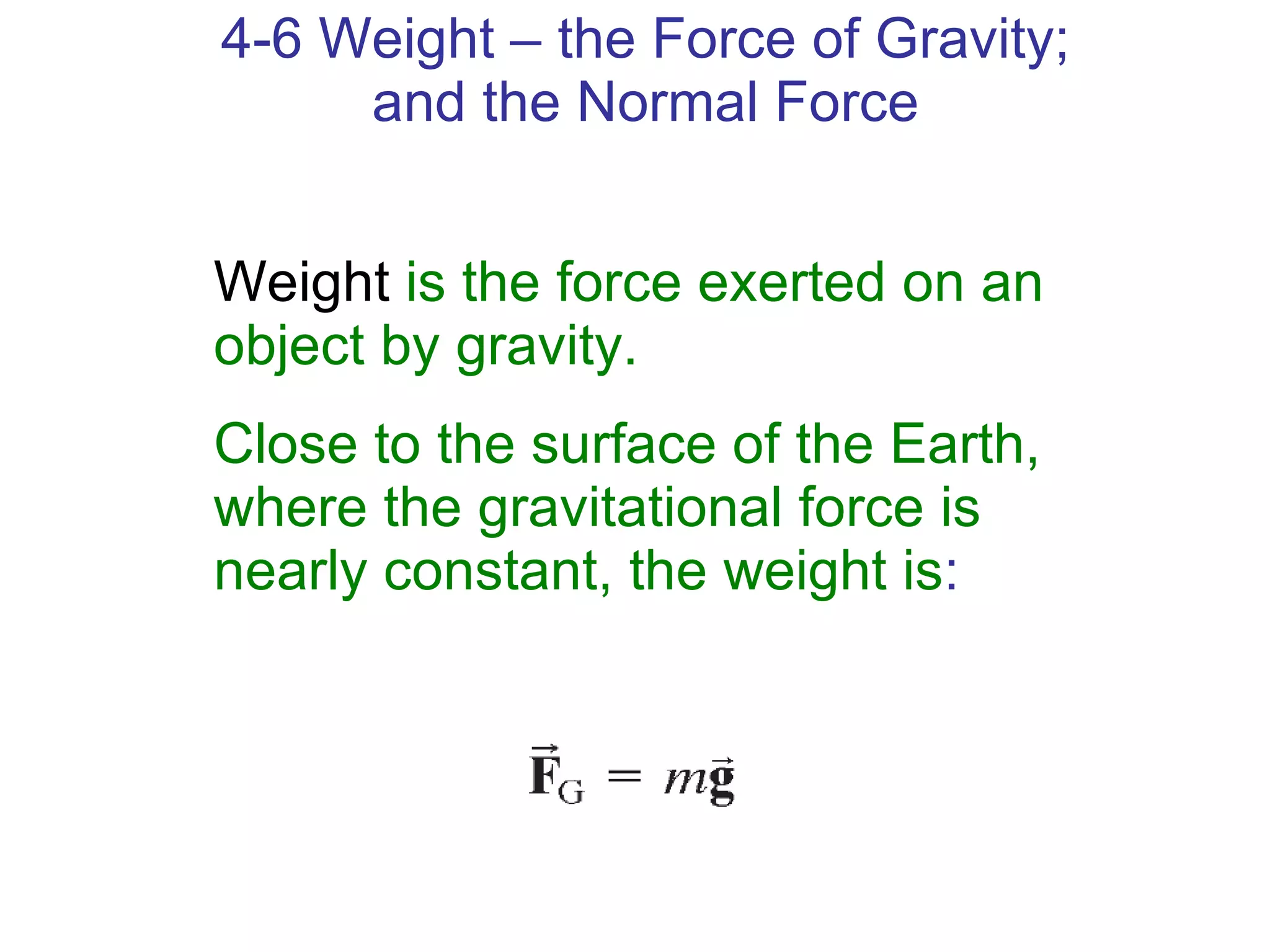 4-6 Weight – the Force of Gravity; and the Normal Force Weight   is the force exerted on an object by gravity.  Close to the surface of the Earth, where the gravitational force is nearly constant, the weight is : 