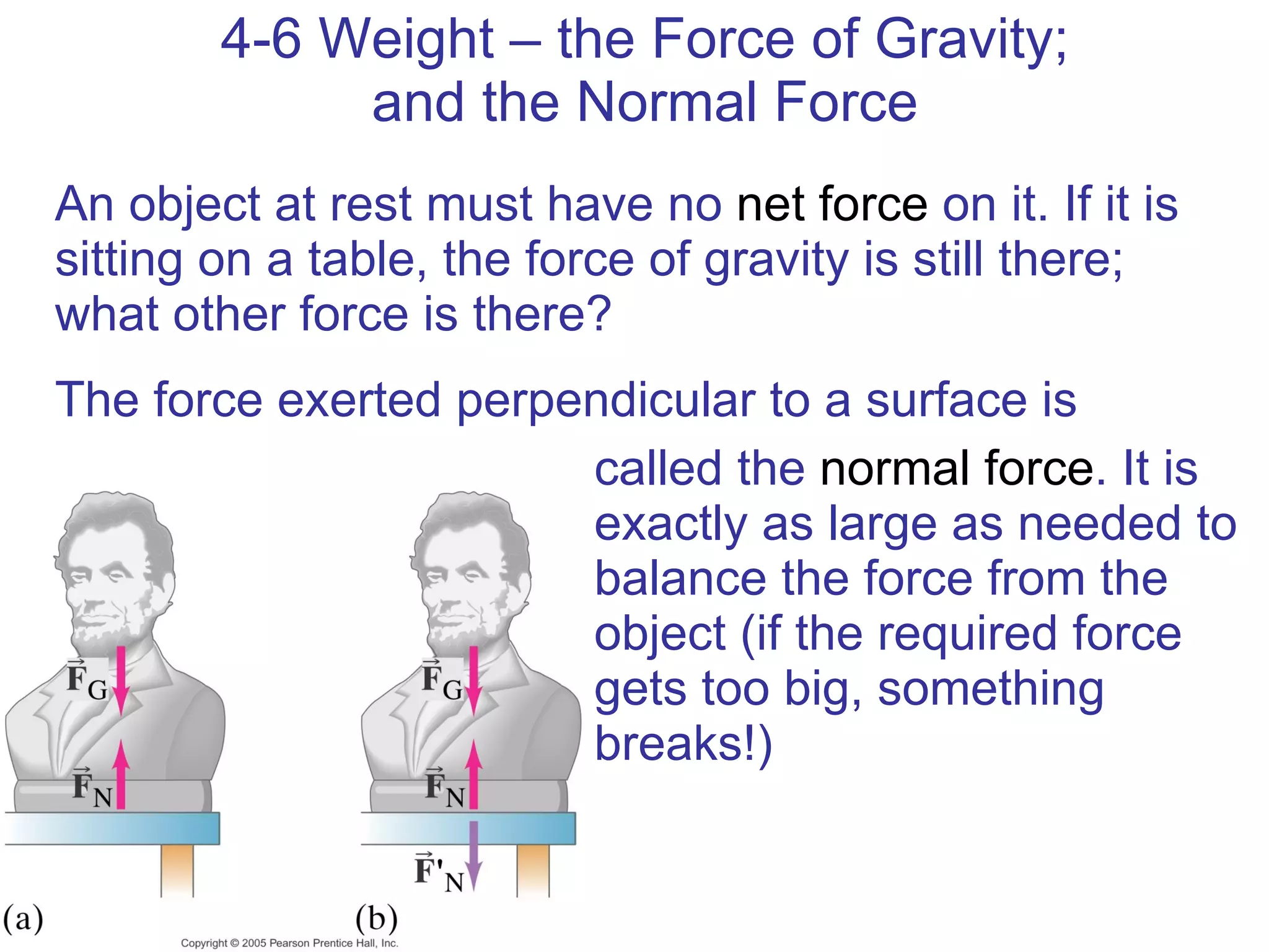 4-6 Weight – the Force of Gravity; and the Normal Force An object at rest must have no  net force  on it. If it is sitting on a table, the force of gravity is still there; what other force is there? The force exerted perpendicular to a surface is called the  normal force . It is exactly as large as needed to balance the force from the object (if the required force gets too big, something breaks!) 