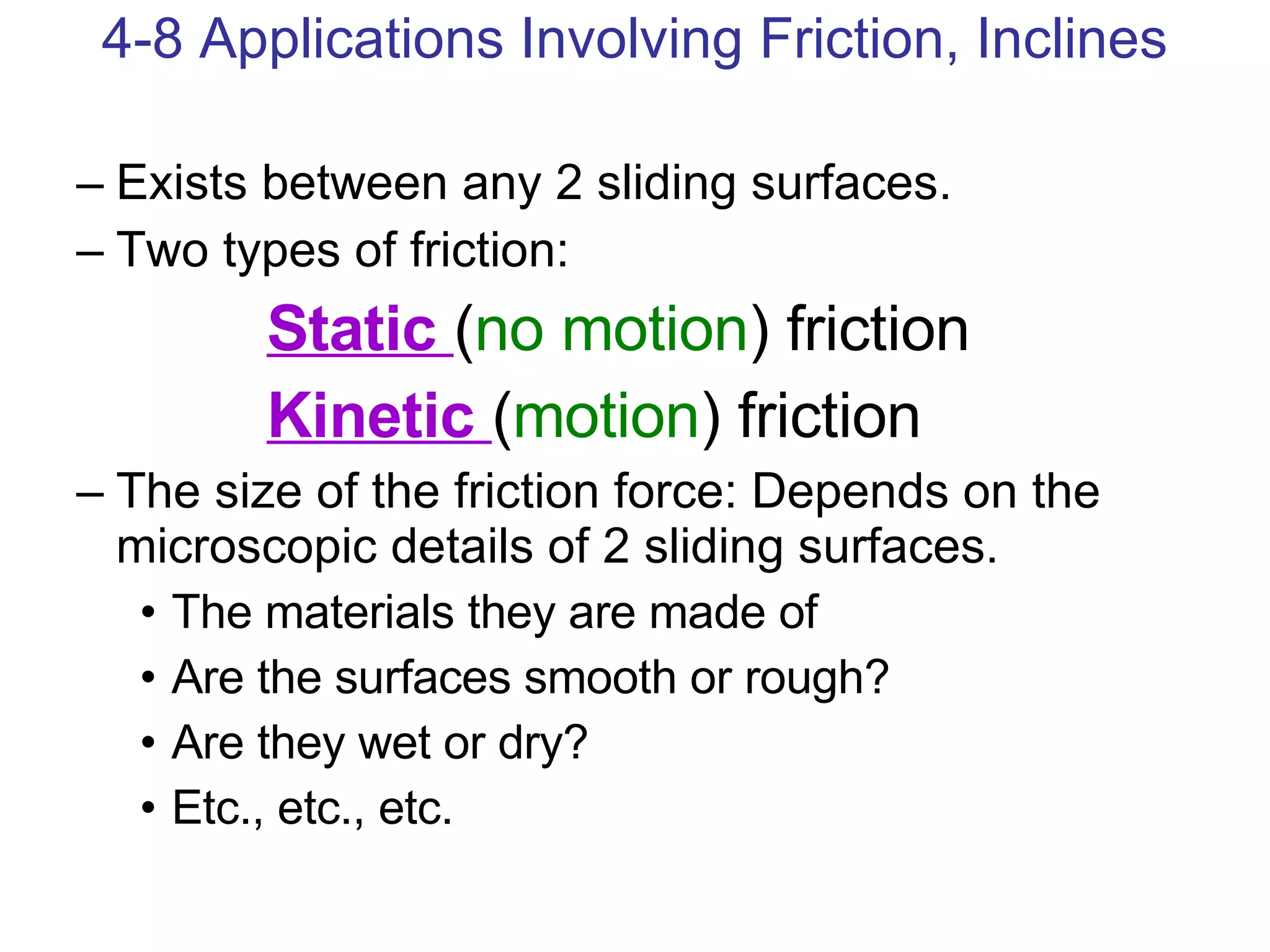 Exists between any 2 sliding surfaces. Two types of friction: Static  ( no motion ) friction Kinetic  ( motion ) friction The size of the friction force: Depends on the microscopic details of 2 sliding surfaces. The materials they are made of Are the surfaces smooth or rough?  Are they wet or dry? Etc., etc., etc. 4-8 Applications Involving Friction, Inclines 