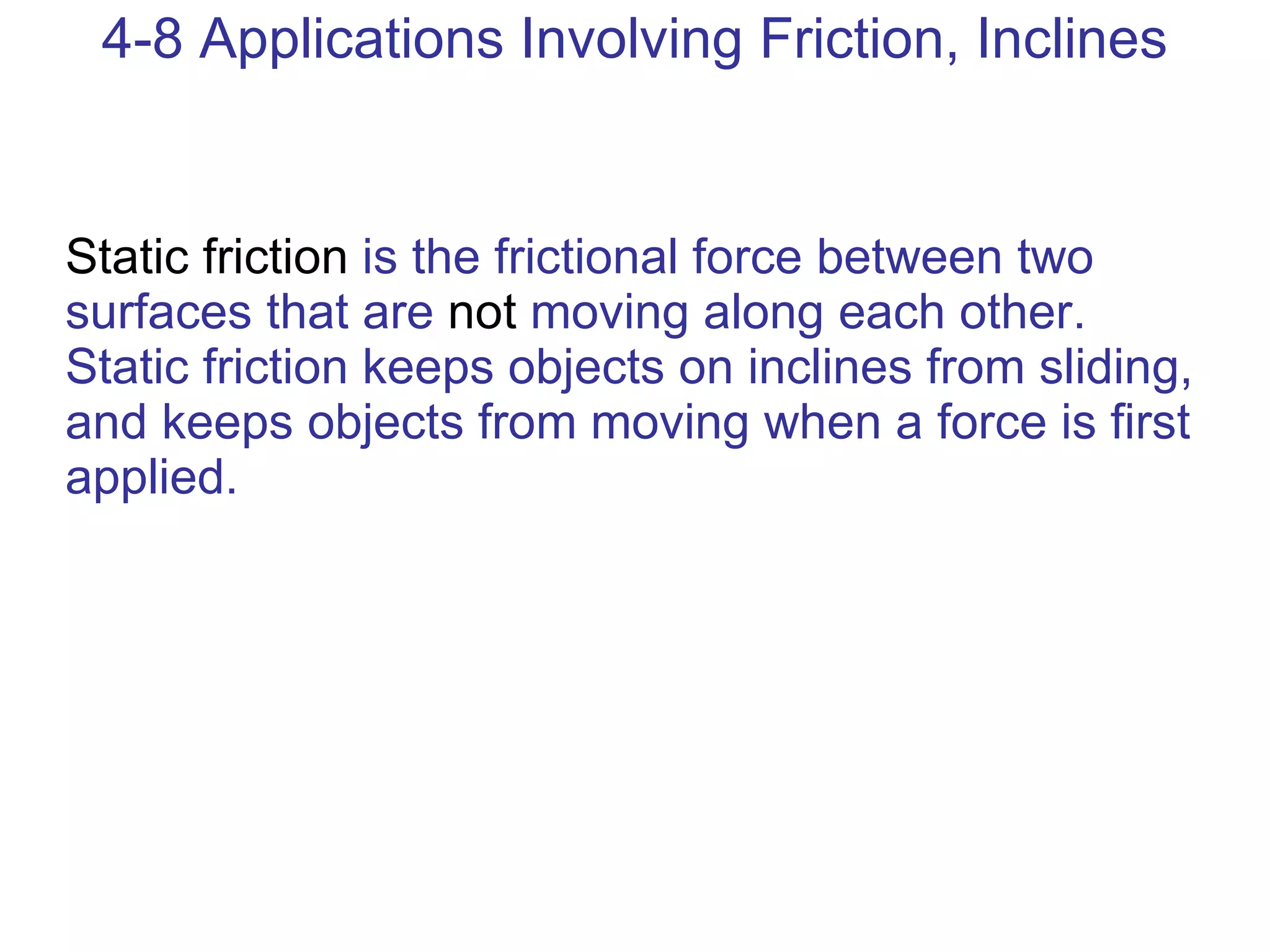 4-8 Applications Involving Friction, Inclines Static friction  is the frictional force between two surfaces that are  not  moving along each other. Static friction keeps objects on inclines from sliding, and keeps objects from moving when a force is first applied. 