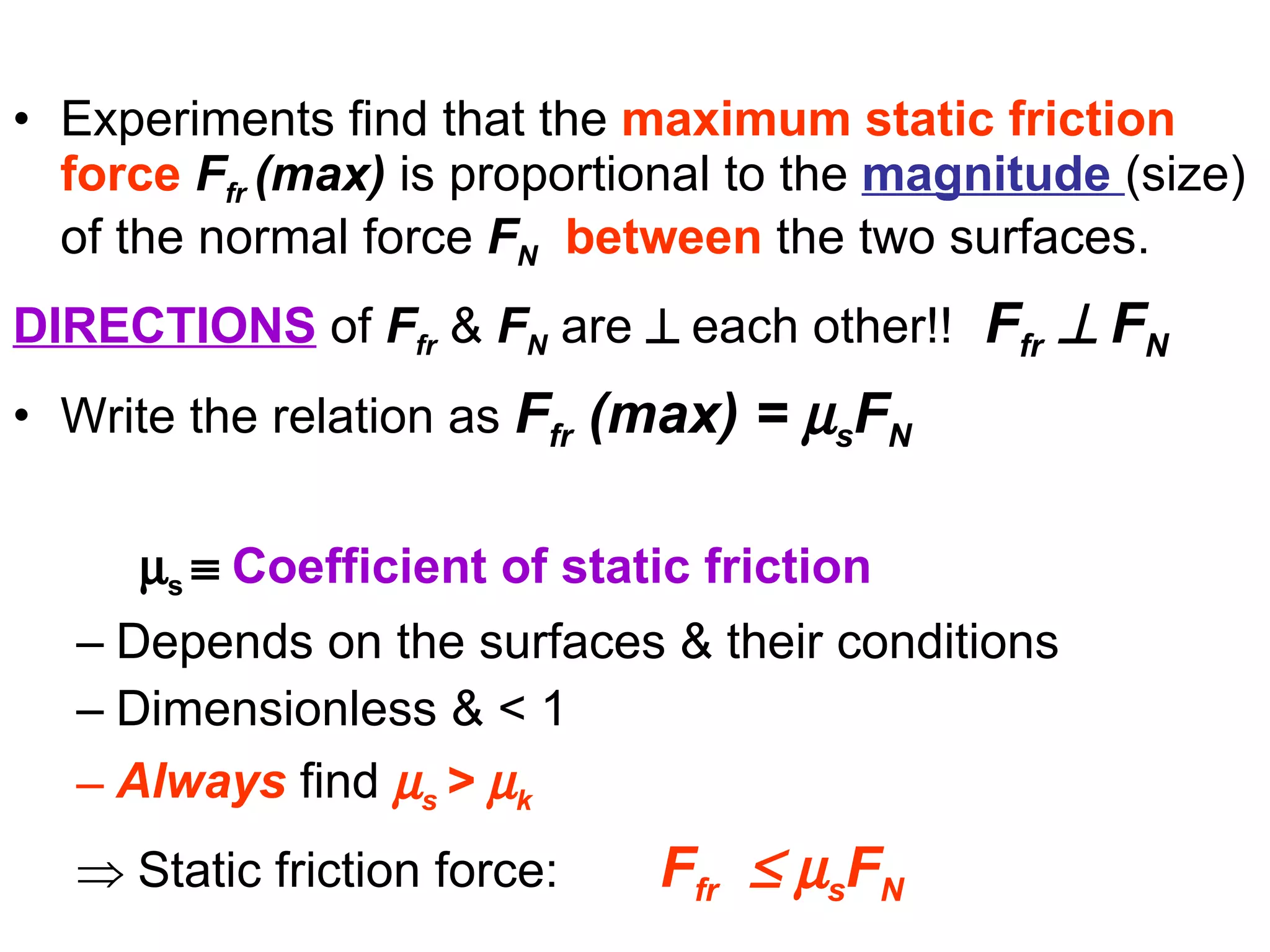 Experiments find that the  maximum static friction force   F fr  (max)  is proportional to the  magnitude  (size) of the normal force   F N   between  the two surfaces. DIRECTIONS  of  F fr  &   F N  are      each other!!   F fr      F N   Write the relation as  F fr   (max) =   s F N    s     Coefficient of static friction Depends on the surfaces & their conditions Dimensionless & < 1   Always  find   s  >   k      Static friction force:     F fr       s F N   