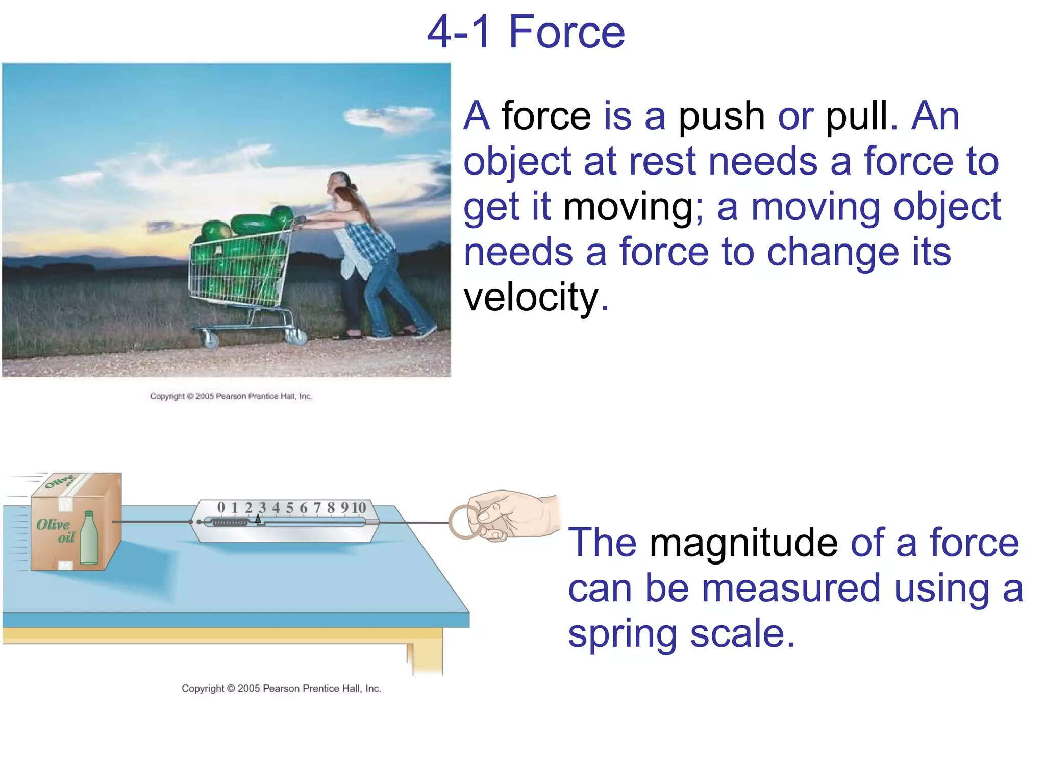 4-1 Force A  force  is a  push  or  pull . An object at rest needs a force to get it  moving ; a moving object needs a force to change its  velocity . The  magnitude  of a force can be measured using a spring scale. 