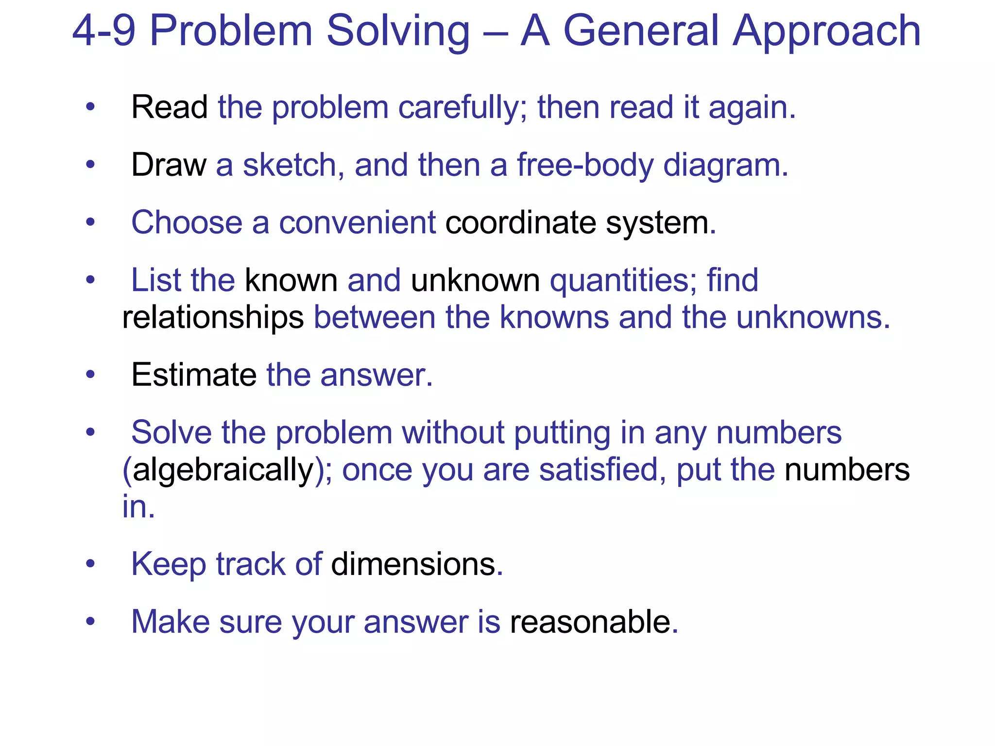 4-9 Problem Solving – A General Approach Read  the problem carefully; then read it again. Draw  a sketch, and then a free-body diagram. Choose a convenient  coordinate system . List the  known  and  unknown  quantities; find  relationships  between the knowns and the unknowns. Estimate  the answer. Solve the problem without putting in any numbers ( algebraically ); once you are satisfied, put the  numbers  in. Keep track of  dimensions . Make sure your answer is  reasonable . 