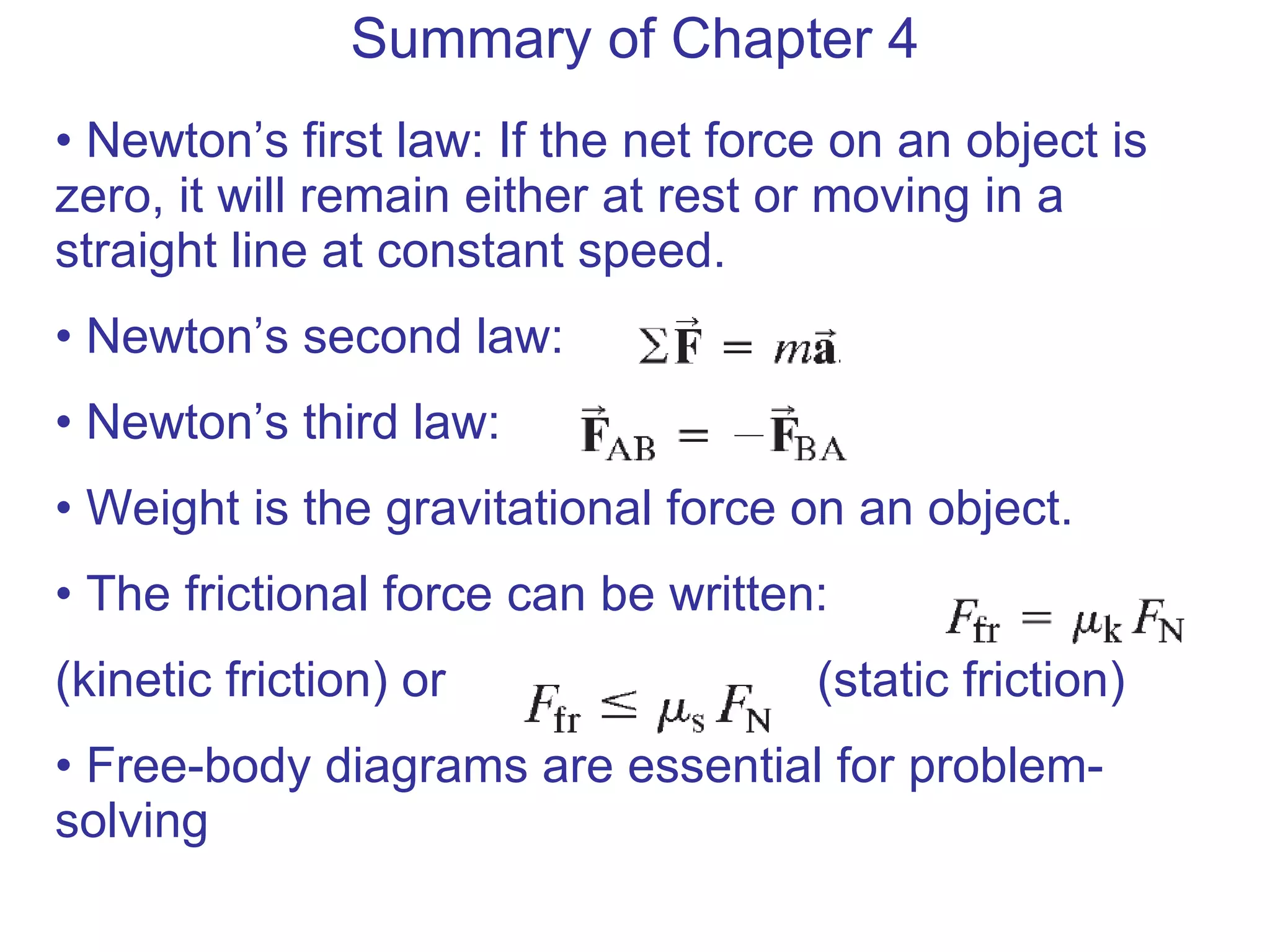 Summary of Chapter 4 Newton’s first law: If the net force on an object is zero, it will remain either at rest or moving in a straight line at constant speed. Newton’s second law: Newton’s third law: Weight is the gravitational force on an object. The frictional force can be written:  (kinetic friction)  or  (static friction) Free-body diagrams are essential for problem-solving 