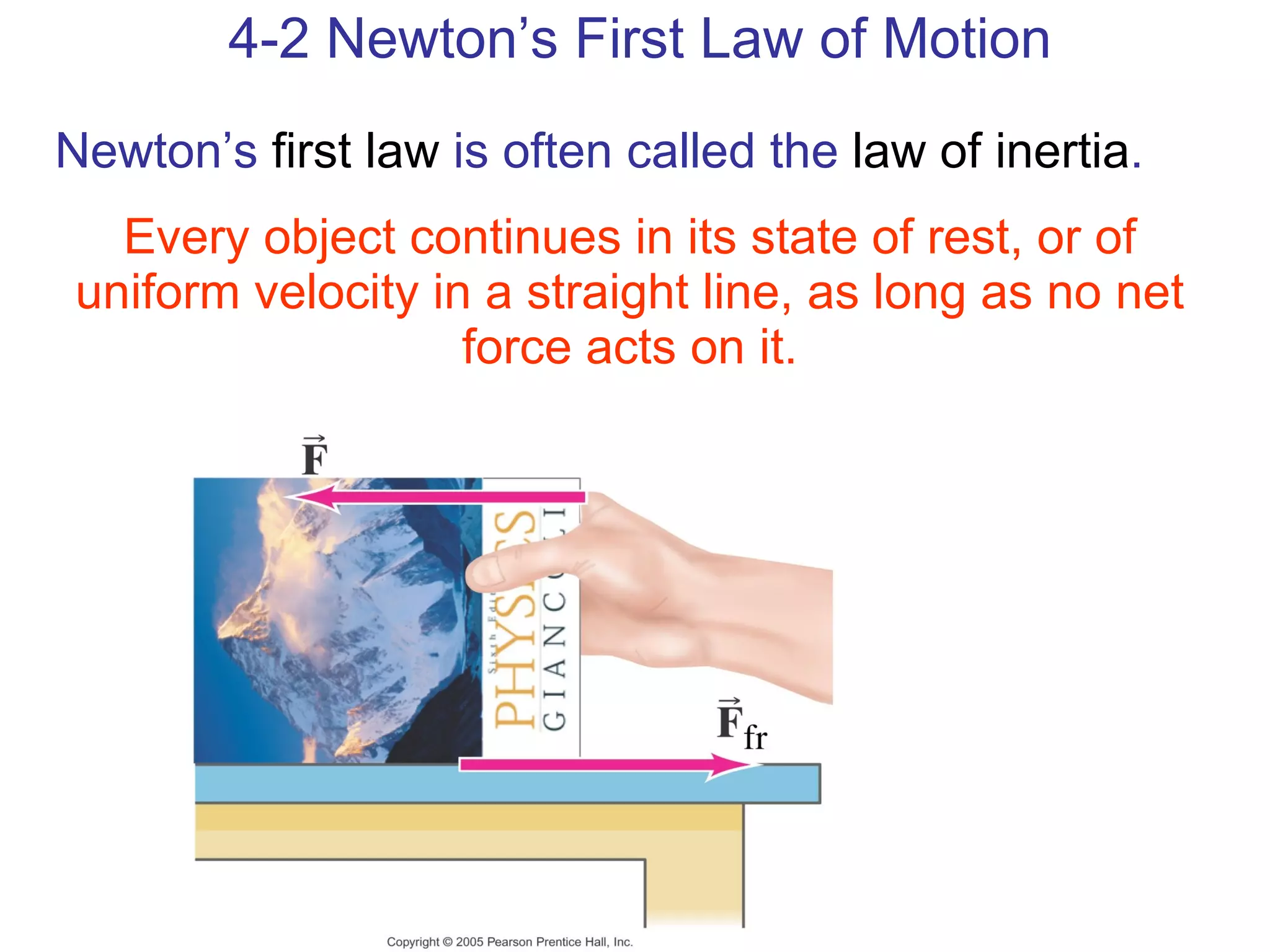 4-2 Newton’s First Law of Motion Newton’s  first law  is often called the  law of inertia . Every object continues in its state of rest, or of uniform velocity in a straight line, as long as no net force acts on it. 