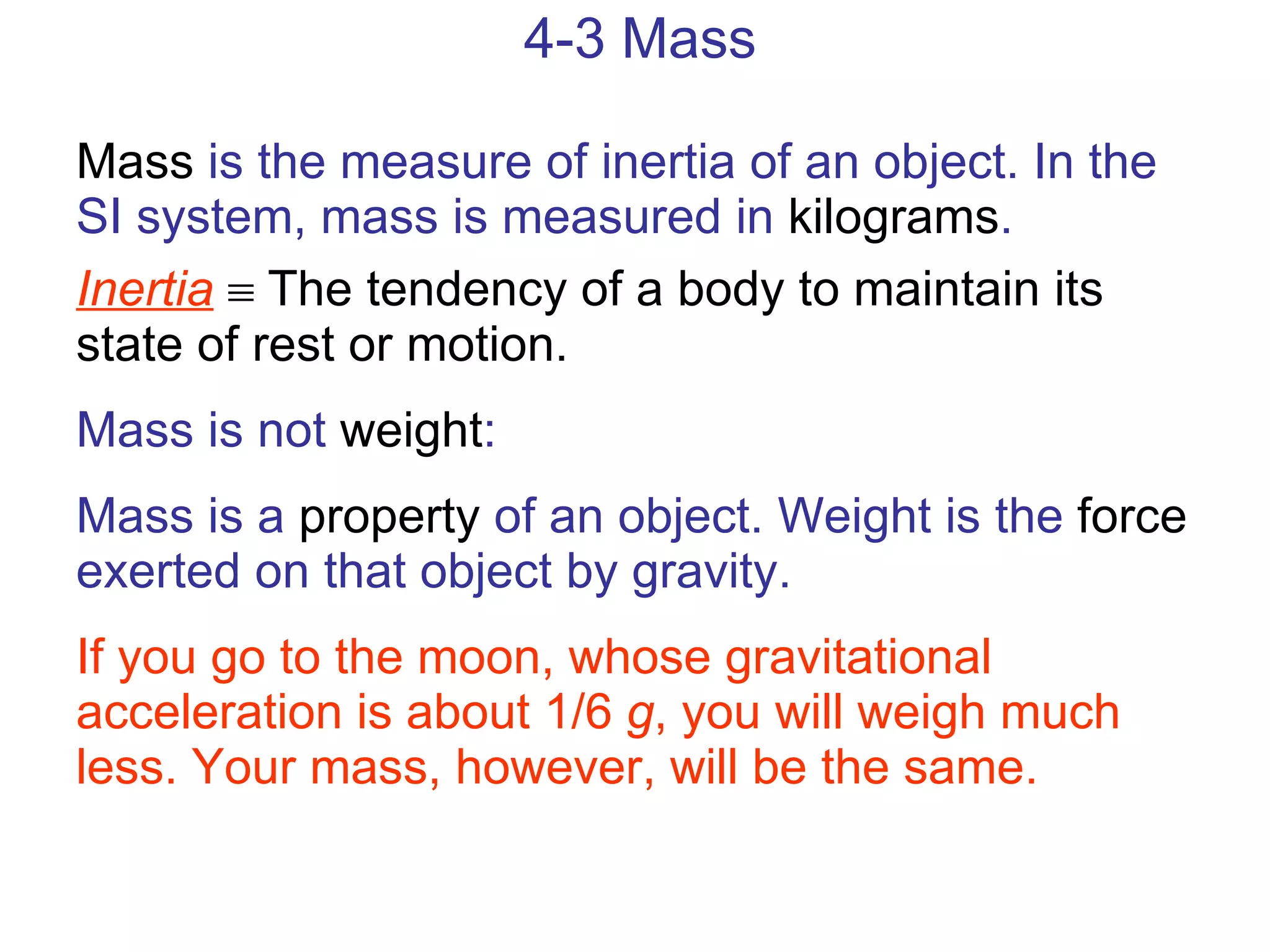 4-3 Mass Mass  is the measure of inertia of an object. In the SI system, mass is measured in  kilograms . Inertia     The tendency of a body to maintain its state of rest or motion. Mass is not  weight : Mass is a  property  of an object. Weight is the  force  exerted on that object by gravity. If you go to the moon, whose gravitational acceleration is about 1/6  g , you will weigh much less. Your mass, however, will be the same. 