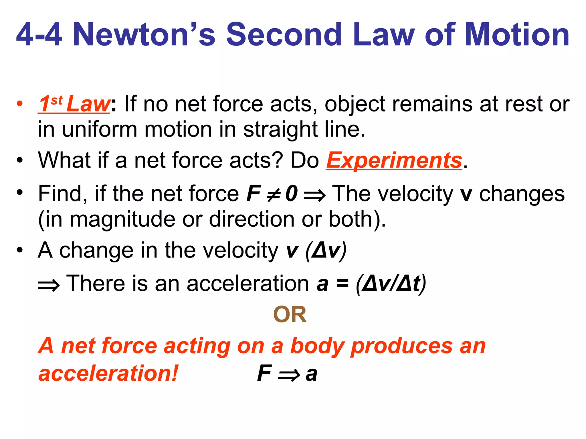 4-4 Newton’s Second Law of Motion 1 st  Law :  If no net force acts, object remains at rest or in uniform motion in straight line. What if a net force acts? Do   Experiments . Find, if the net force  F    0      The   velocity  v  changes (in magnitude or direction or both). A change in the velocity  v  ( Δ v )    There is an acceleration  a =  ( Δ v/ Δ t ) OR  A net force acting on a body produces an acceleration!   F    a 
