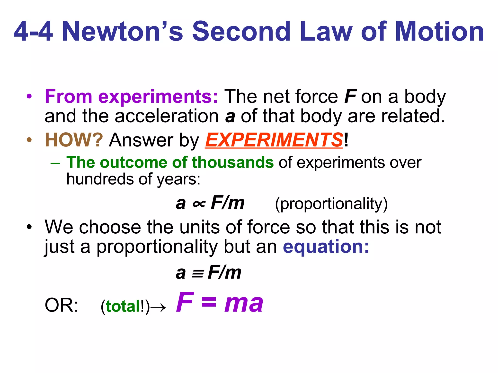 4-4 Newton’s Second Law of Motion From experiments:  The net force  F  on a body and the acceleration  a   of that body are related. HOW?  Answer by  EXPERIMENTS !   The outcome of thousands  of experiments over hundreds of years: a    F/m   (proportionality) We choose the units of force so that this is not just a proportionality but an  equation: a    F/m OR:  ( total !)  F = ma 