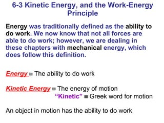 6-3 Kinetic Energy, and the Work-Energy Principle Energy  was traditionally defined as the  ability to do work . We now know that not all forces are able to do work; however, we are dealing in these chapters with  mechanical  energy, which does follow this definition. Energy     The ability to do work Kinetic Energy      The energy of motion “ Kinetic”      Greek word for motion An object in motion has the ability to do work 