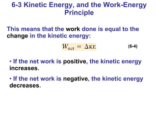 6-3 Kinetic Energy, and the Work-Energy Principle This means that the  work  done is equal to the  change  in the kinetic energy: If the net work is  positive , the kinetic energy  increases . If the net work is  negative , the kinetic energy  decreases . (6-4) 