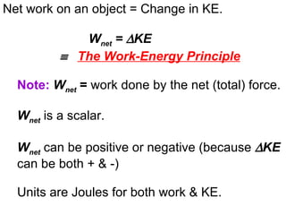Net work on an object = Change in KE. W net  =   KE      The Work-Energy Principle Note:   W net  =  work done by the net (total) force. W net   is a scalar.  W net   can be positive or negative (because   KE   can be both + & -) Units are Joules for both work & KE. 