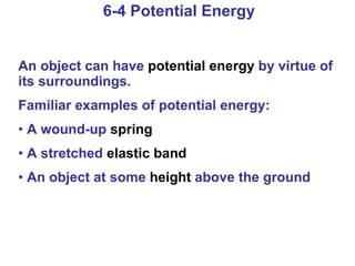 6-4 Potential Energy An object can have  potential energy  by virtue of its surroundings. Familiar examples of potential energy: A wound-up  spring A stretched  elastic band An object at some  height  above the ground 
