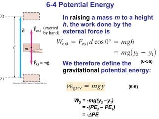 6-4 Potential Energy In  raising  a mass  m  to a height  h , the work done by the external force is We therefore define the  gravitational  potential energy: (6-5a) (6-6) W G  = -mg(y 2  –y 1 ) = -(PE 2  – PE 1 ) = -  PE 